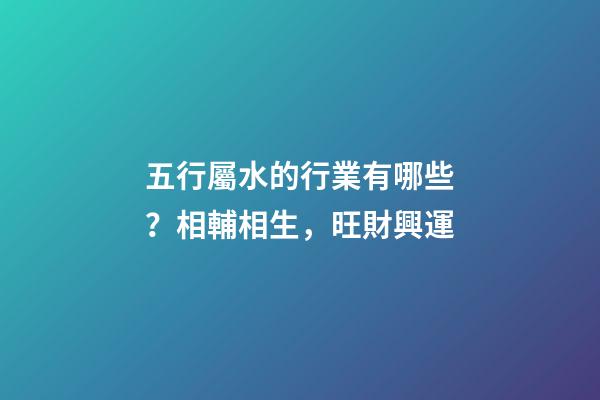 五行屬水的行業有哪些？相輔相生，旺財興運